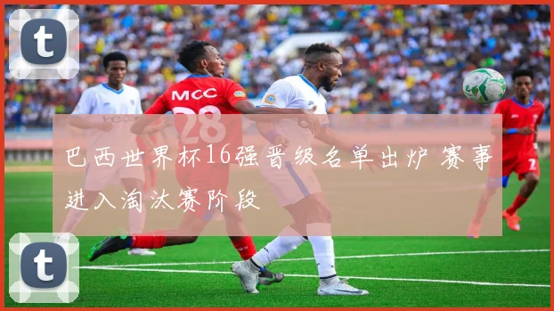 巴西世界杯16强晋级名单出炉 赛事进入淘汰赛阶段